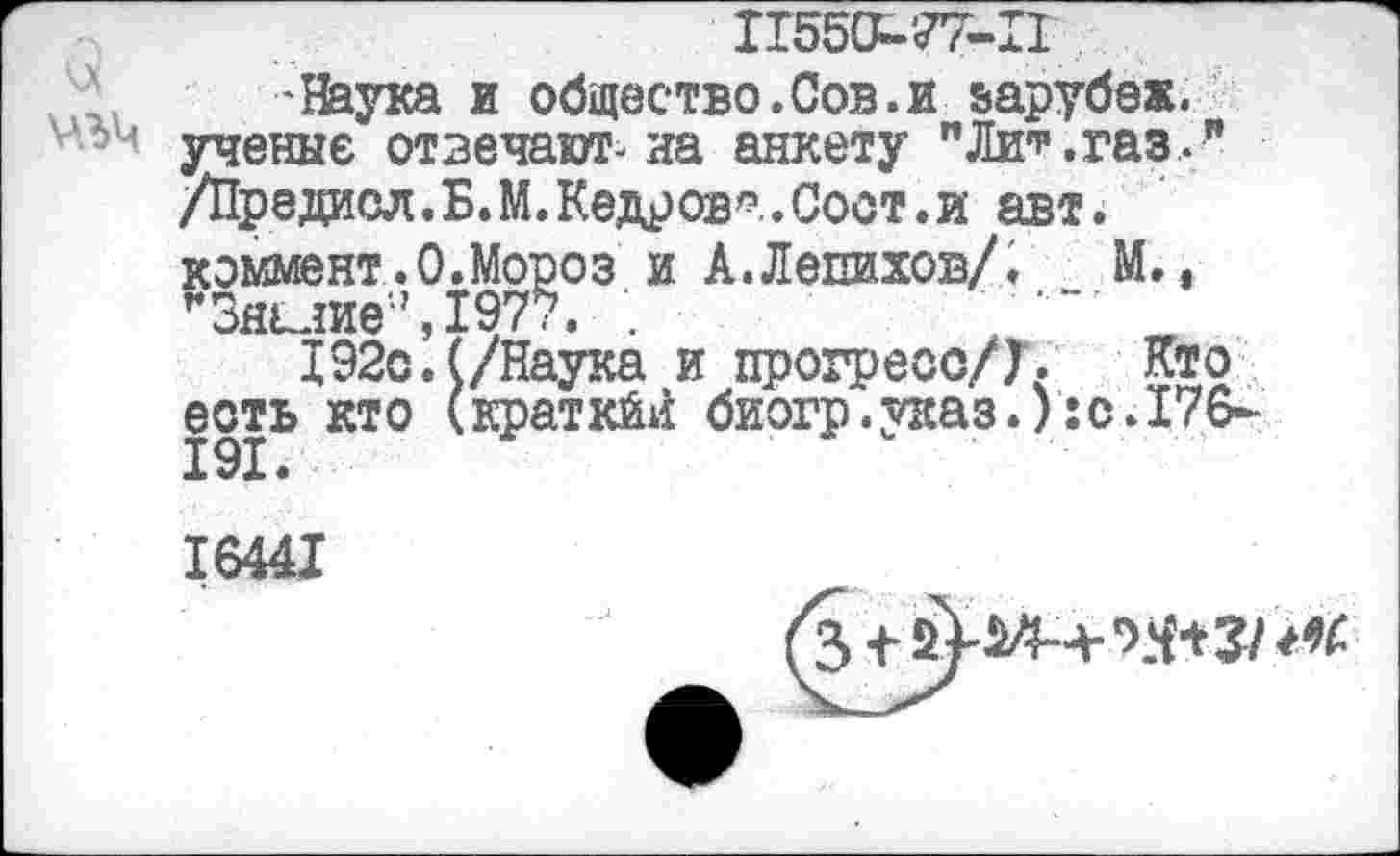 ﻿11550-'77-П
•Наука и общество.Сов.и варубеж. ученые отвечают-на анкету "Ли*.газ .Л /Предасл.Б.М.Кедров*.Соот.и авт. коммент.0.Мороз и А.Лепихов/. М., г3нклие;,,1977. .
192с.(/Наука и прогресс/Г. Кто есть кто (кратка! биогр.указ.):с.176-191 •
16441